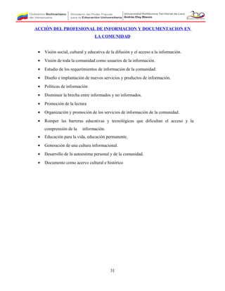 ACCIÓN DEL PROFESIONAL DE INFORMACION Y DOCUMENTACION EN
LA COMUNIDAD
• Visión social, cultural y educativa de la difusión y el acceso a la información.
• Visión de toda la comunidad como usuarios de la información.
• Estudio de los requerimientos de información de la comunidad.
• Diseño e implantación de nuevos servicios y productos de información.
• Políticas de información
• Disminuir la brecha entre informados y no informados.
• Promoción de la lectura
• Organización y promoción de los servicios de información de la comunidad.
• Romper las barreras educativas y tecnológicas que dificultan el acceso y la
comprensión de la información.
• Educación para la vida, educación permanente.
• Generación de una cultura informacional.
• Desarrollo de la autoestima personal y de la comunidad.
• Documento como acervo cultural e histórico
31
 