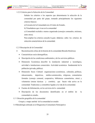 1.2.2 Criterios para la Selección de la Comunidad
Señalar los criterios o los aspectos que determinaron la selección de la
comunidad por parte del grupo, tomando principalmente los siguientes
criterios básicos:
a) Cercanía de la Comunidad con el Centro de Estudio.
b) Triunfadores que vivan en la comunidad
c) Comunidad excluida o menos organizada (consejos comunales, misiones,
entre otros).
Para ampliar los criterios consulte la guía didáctica sobre los criterios de
selección características de la comunidad.
1.2.3 Descripción de la Comunidad
• Reconstrucción crítica de la historia de la comunidad (Reseña Histórica).
• Características socio demográficas.
• Descripción de las condiciones ambientales y de los servicios públicos.
• Dimensión Económica: describir la instalación industrial y tecnológica,
actividad e instalaciones comerciales. Actividad económica fundamental de la
población (privada, pública).
• Dimensión Socio Cultural: organizaciones económicas, culturales, políticas,
educacionales, deportivas, médico-asistenciales, religiosas, comunitarias
formales (consejo comunal, cooperativa, bibliotecas comunitarias, otras) y
voluntarias (mesas técnicas y comités), que hacen vida activa en la
comunidad. Tradiciones y costumbres ligadas a la vida de la comunidad.
• Fuentes de Información, en los servicios de la comunidad.
• Descripción de los documentos identificados en el ámbito de la
comunidad en estudio.
1.3 Ubicación geográfica de la comunidad
Croquis, o mapa satelital de la comunidad en estudio
1.4 Metodología utilizada en el Diagnostico Comunitario Participativo
35
 