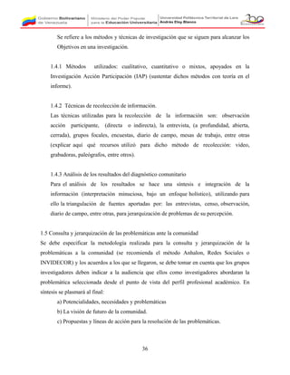 Se refiere a los métodos y técnicas de investigación que se siguen para alcanzar los
Objetivos en una investigación.
1.4.1 Métodos utilizados: cualitativo, cuantitativo o mixtos, apoyados en la
Investigación Acción Participación (IAP) (sustentar dichos métodos con teoría en el
informe).
1.4.2 Técnicas de recolección de información.
Las técnicas utilizadas para la recolección de la información son: observación
acción participante, (directa o indirecta), la entrevista, (a profundidad, abierta,
cerrada), grupos focales, encuestas, diario de campo, mesas de trabajo, entre otras
(explicar aquí qué recursos utilizó para dicho método de recolección: video,
grabadoras, paleógrafos, entre otros).
1.4.3 Análisis de los resultados del diagnóstico comunitario
Para el análisis de los resultados se hace una síntesis e integración de la
información (interpretación minuciosa, bajo un enfoque holístico), utilizando para
ello la triangulación de fuentes aportadas por: las entrevistas, censo, observación,
diario de campo, entre otras, para jerarquización de problemas de su percepción.
1.5 Consulta y jerarquización de las problemáticas ante la comunidad
Se debe especificar la metodología realizada para la consulta y jerarquización de la
problemáticas a la comunidad (se recomienda el método Anhalon, Redes Sociales o
INVIDECOR) y los acuerdos a los que se llegaron, se debe tomar en cuenta que los grupos
investigadores deben indicar a la audiencia que ellos como investigadores abordaran la
problemática seleccionada desde el punto de vista del perfil profesional académico. En
síntesis se plasmará al final:
a) Potencialidades, necesidades y problemáticas
b) La visión de futuro de la comunidad.
c) Propuestas y líneas de acción para la resolución de las problemáticas.
36
 