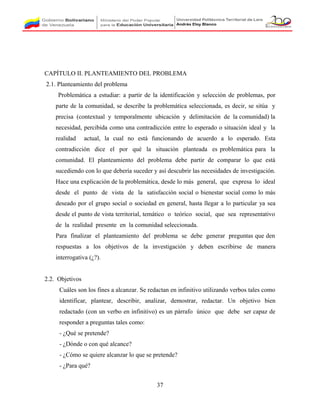 CAPÍTULO II. PLANTEAMIENTO DEL PROBLEMA
2.1. Planteamiento del problema
Problemática a estudiar: a partir de la identificación y selección de problemas, por
parte de la comunidad, se describe la problemática seleccionada, es decir, se sitúa y
precisa (contextual y temporalmente ubicación y delimitación de la comunidad) la
necesidad, percibida como una contradicción entre lo esperado o situación ideal y la
realidad actual, la cual no está funcionando de acuerdo a lo esperado. Esta
contradicción dice el por qué la situación planteada es problemática para la
comunidad. El planteamiento del problema debe partir de comparar lo que está
sucediendo con lo que debería suceder y así descubrir las necesidades de investigación.
Hace una explicación de la problemática, desde lo más general, que expresa lo ideal
desde el punto de vista de la satisfacción social o bienestar social como lo más
deseado por el grupo social o sociedad en general, hasta llegar a lo particular ya sea
desde el punto de vista territorial, temático o teórico social, que sea representativo
de la realidad presente en la comunidad seleccionada.
Para finalizar el planteamiento del problema se debe generar preguntas que den
respuestas a los objetivos de la investigación y deben escribirse de manera
interrogativa (¿?).
2.2. Objetivos
Cuáles son los fines a alcanzar. Se redactan en infinitivo utilizando verbos tales como
identificar, plantear, describir, analizar, demostrar, redactar. Un objetivo bien
redactado (con un verbo en infinitivo) es un párrafo único que debe ser capaz de
responder a preguntas tales como:
- ¿Qué se pretende?
- ¿Dónde o con qué alcance?
- ¿Cómo se quiere alcanzar lo que se pretende?
- ¿Para qué?
37
 