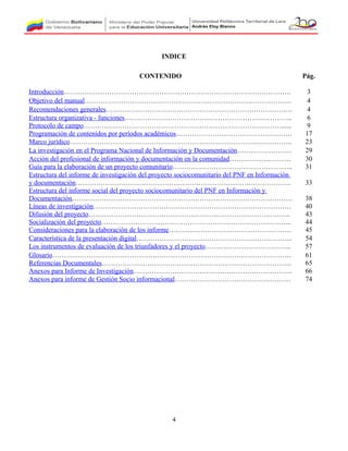 INDICE
4
CONTENIDO Pág.
Introducción………………………………………………………………………………………. 3
Objetivo del manual………………………………………………………………………………. 4
Recomendaciones generales………………………………………………………………………. 4
Estructura organizativa - funciones……………………………………………………………….. 6
Protocolo de campo……………………………………………………………………………...... 9
Programación de contenidos por períodos académicos…………………………………………… 17
Marco jurídico…………………………………………………………………………………….. 23
La investigación en el Programa Nacional de Información y Documentación…………………… 29
Acción del profesional de información y documentación en la comunidad……………………… 30
Guía para la elaboración de un proyecto comunitario…………………………………………….. 31
Estructura del informe de investigación del proyecto sociocomunitario del PNF en Información
y documentación………………………………………………………………………………….. 33
Estructura del informe social del proyecto sociocomunitario del PNF en Información y
Documentación……………………………………………………………………………………. 38
Líneas de investigación…………………………………………………………………………… 40
Difusión del proyecto…………………………………………………………………………….. 43
Socialización del proyecto………………………………………………………………………... 44
Consideraciones para la elaboración de los informe……………………………………………… 45
Característica de la presentación digital…………………………………………………………... 54
Los instrumentos de evaluación de los triunfadores y el proyecto……………………………….. 57
Glosario…………………………………………………………………………………………… 61
Referencias Documentales………………………………………………………………………... 65
Anexos para Informe de Investigación……………………………………………………………. 66
Anexos para informe de Gestión Socio informacional…………………………………………… 74
 