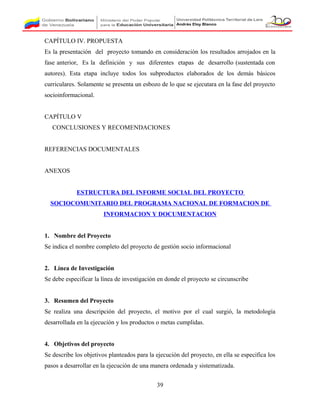 CAPÍTULO IV. PROPUESTA
Es la presentación del proyecto tomando en consideración los resultados arrojados en la
fase anterior, Es la definición y sus diferentes etapas de desarrollo (sustentada con
autores). Esta etapa incluye todos los subproductos elaborados de los demás básicos
curriculares. Solamente se presenta un esbozo de lo que se ejecutara en la fase del proyecto
socioinformacional.
CAPÍTULO V
CONCLUSIONES Y RECOMENDACIONES
REFERENCIAS DOCUMENTALES
ANEXOS
ESTRUCTURA DEL INFORME SOCIAL DEL PROYECTO
SOCIOCOMUNITARIO DEL PROGRAMA NACIONAL DE FORMACION DE
INFORMACION Y DOCUMENTACION
1. Nombre del Proyecto
Se indica el nombre completo del proyecto de gestión socio informacional
2. Línea de Investigación
Se debe especificar la línea de investigación en donde el proyecto se circunscribe
3. Resumen del Proyecto
Se realiza una descripción del proyecto, el motivo por el cual surgió, la metodología
desarrollada en la ejecución y los productos o metas cumplidas.
4. Objetivos del proyecto
Se describe los objetivos planteados para la ejecución del proyecto, en ella se especifica los
pasos a desarrollar en la ejecución de una manera ordenada y sistematizada.
39
 