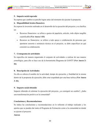5. Impacto social esperado
Se expresa que cambios se percibe lograr antes del momento de ejecutar la propuesta.
6. Disponibilidad técnica financiera
Se expresa la inversión realizada en el desarrollo de la ejecución del proyecto y se clasifica
en:
• Recursos financieros: se refiere a gastos de papelería, articulo, todo objeto tangible
cuantificable (Ver Anexo 1-IS)
• Recursos no financieros: se refiere a todo apoyo o colaboración de personas que
aportaron asesoría o asistencia técnica en el proyecto, se debe especificar en qué
consistió su colaboración.
7. Cronograma de actividades
Se especifica de manera organizada el conjunto de actividades a realizar de una manera
cronológica, para ello se hace uso de la herramienta Diagrama de GANTT (Ver Anexo 2-
IS)
8. Descripción de Actividades
En ella se esboza el nombre de la actividad, tiempo de ejecución, y finalidad de la misma
dentro de la propuesta de ejecución, debe estar respaldado por una base teórica (Ver Anexo
3- IS)
9. Impacto social obtenido
Impacto obtenido al culminar la ejecución del proyecto, ¿se consiguió un cambio?, ¿hubo
una transformación positiva en la comunidad?
Conclusiones y Recomendaciones
Se indica las conclusiones y recomendaciones en lo referente al trabajo realizado y los
aportes que se pueden dar tanto al Programa de Formación como a la comunidad en donde
se ejecuto el proyecto
Anexos
40
 