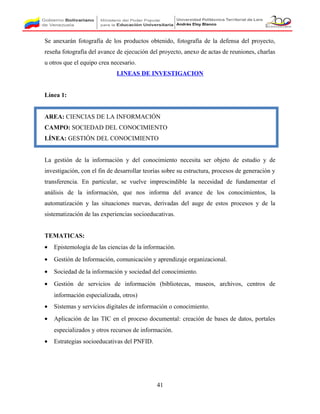 Se anexarán fotografía de los productos obtenido, fotografía de la defensa del proyecto,
reseña fotografía del avance de ejecución del proyecto, anexo de actas de reuniones, charlas
u otros que el equipo crea necesario.
LINEAS DE INVESTIGACION
Línea 1:
AREA: CIENCIAS DE LA INFORMACIÓN
CAMPO: SOCIEDAD DEL CONOCIMIENTO
LÍNEA: GESTIÓN DEL CONOCIMIENTO
La gestión de la información y del conocimiento necesita ser objeto de estudio y de
investigación, con el fin de desarrollar teorías sobre su estructura, procesos de generación y
transferencia. En particular, se vuelve imprescindible la necesidad de fundamentar el
análisis de la información, que nos informa del avance de los conocimientos, la
automatización y las situaciones nuevas, derivadas del auge de estos procesos y de la
sistematización de las experiencias socioeducativas.
TEMATICAS:
• Epistemología de las ciencias de la información.
• Gestión de Información, comunicación y aprendizaje organizacional.
• Sociedad de la información y sociedad del conocimiento.
• Gestión de servicios de información (bibliotecas, museos, archivos, centros de
información especializada, otros)
• Sistemas y servicios digitales de información o conocimiento.
• Aplicación de las TIC en el proceso documental: creación de bases de datos, portales
especializados y otros recursos de información.
• Estrategias socioeducativas del PNFID.
41
 