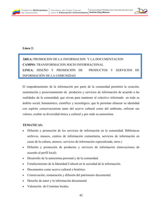 Línea 2:
ÁREA: PROMOCION DE LA INFORMACION Y LA DOCUMENTACION
CAMPO: TRANSFORMACION SOCIO INFORMACIONAL
LINEA: DISEÑO Y PROMOCIÓN DE PRODUCTOS Y SERVICIOS DE
INFORMACIÓN DE LA COMUNIDAD
El empoderamiento de la información por parte de la comunidad permitirá la creación,
sustentación y posicionamiento de productos y servicios de información de acuerdo a las
realidades de la comunidad; que sirvan para mantener al colectivo informado en todo su
ámbito social, humanístico, científico y tecnológico; que le permitan afianzar su identidad
con espíritu conservacionista tanto del acervo cultural como del ambiente, reforzar sus
valores, exaltar su diversidad étnica y cultural y por ende su autoestima.
TEMATICAS:
• Difusión y promoción de los servicios de información en la comunidad. Bibliotecas
archivos, museos, centros de información comunitaria, servicios de información en
casas de la cultura, ateneos, servicios de información especializada, otros.)
• Difusión y promoción de productos y servicios de información (innovaciones de
acuerdo al perfil local).
• Desarrollo de la autoestima personal y de la comunidad.
• Fortalecimiento de la Identidad Cultural en la sociedad de la información.
• Documentos como acervo cultural e histórico.
• Conservación, restauración y difusión del patrimonio documental.
• Derecho de autor y la información documental.
• Valoración de Cronistas locales.
42
 