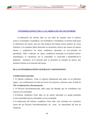 CONSIDERACIONES PARA LA ELABORACION DE LOS INFORME
La elaboración del informe debe ser una labor de conjunto entre el profesor
asesor y el triunfador o triunfadora o los triunfadores y triunfadoras. El primero debe guiar
la elaboración del mismo, pues ha sido producto del trabajo teórico práctico de varios
trimestres y los segundos deben desarrollar un documento creativo que exprese de manera
técnica y comprensiva las tareas académicas ejecutadas en esos períodos de
aprendizaje. Debe evidenciar los logros académicos alcanzados en el dominio teórico-
metodológico, la vinculación con la comunidad, la creatividad y factibilidad de la
propuesta. Asimismo, en la presente guía se presentan un conjunto de anexos, que
permitirá orientar en la estructura del mismo.
DE LAS CONSIDERACIONES GENERALES Y DEFINICIONES
Consideraciones generales
1. El Informe Académico Final, es requisito fundamental para optar, en sus diferentes
etapas, a las certificaciones de cada uno de los tres trayectos, asimismo como al título de
TSU en Información y Documentación.
2. El Proyecto Socioinformacional, debe surgir del abordaje que los triunfadores (as)
realicen en la comunidad.
3. El Informe Académico Final, debe ser de autoría individual y/o grupal, realizados
en una comunidad, para la comunidad y con la comunidad.
4. La elaboración del Informe Académico Final, debe estar orientado por el profesor
asesor del eje Proyecto Socioinformacional, así como los especialistas del área de
formación.
46
 