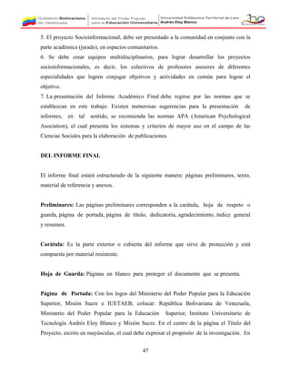 5. El proyecto Socioinformacional, debe ser presentado a la comunidad en conjunto con la
parte académica (jurado), en espacios comunitarios.
6. Se debe crear equipos multidisciplinarios, para lograr desarrollar los proyectos
socioinformacionales, es decir, los colectivos de profesores asesores de diferentes
especialidades que logren conjugar objetivos y actividades en común para lograr el
objetivo.
7. La presentación del Informe Académico Final debe regirse por las normas que se
establezcan en este trabajo. Existen numerosas sugerencias para la presentación de
informes, en tal sentido, se recomienda las normas APA (American Psychological
Asociation), el cual presenta los sistemas y criterios de mayor uso en el campo de las
Ciencias Sociales para la elaboración de publicaciones.
DEL INFORME FINAL
El informe final estará estructurado de la siguiente manera: páginas preliminares, texto,
material de referencia y anexos.
Preliminares: Las páginas preliminares corresponden a la carátula, hoja de respeto o
guarda, página de portada, página de título, dedicatoria, agradecimiento, índice general
y resumen.
Carátula: Es la parte exterior o cubierta del informe que sirve de protección y está
compuesta por material resistente.
Hoja de Guarda: Páginas en blanco para proteger el documento que se presenta.
Página de Portada: Con los logos del Ministerio del Poder Popular para la Educación
Superior, Misión Sucre e IUETAEB; colocar: República Bolivariana de Venezuela,
Ministerio del Poder Popular para la Educación Superior, Instituto Universitario de
Tecnología Andrés Eloy Blanco y Misión Sucre. En el centro de la página el Título del
Proyecto, escrito en mayúsculas, el cual debe expresar el propósito de la investigación. En
47
 