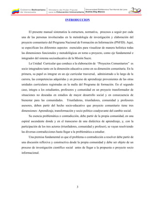 INTRODUCCION
El presente manual sistematiza la estructura, normativa, procesos a seguir por cada
una de las personas involucradas en la metodología de investigación y elaboración del
proyecto comunitario del Programa Nacional de Formación en Información (PNFID). Aquí,
se especifican los diferentes aspectos esenciales para visualizar de manera holística todas
las dimensiones funcionales y metodológicas en torno a proyecto, como eje fundamental e
integrador del sistema socioeducativo de la Misión Sucre.
La Unidad Curricular que conduce a la elaboración de “Proyectos Comunitarios” es
socio integradora tanto en la dimensión educativa como en su dimensión comunitaria. En la
primera, su papel es integrar en un eje curricular trasversal, administrado a lo largo de la
carrera, las competencias adquiridas y en proceso de aprendizaje provenientes de las otras
unidades curriculares registradas en la malla del Programa de formación. En el segundo
caso, integra a los estudiantes, profesores y comunidad en un proyecto transformador de
situaciones no deseadas en estadios de mayor desarrollo social y en consecuencia de
bienestar para las comunidades. Triunfadoras, triunfadores, comunidad y profesores
asesores, deben partir del hecho socio-educativo que proyecto comunitario tiene tres
dimensiones: Aprendizaje, transformación y socio político coadyuvante del cambio social.
Su esencia problemática o contradicción, debe partir de la propia comunidad, en una
espiral ascendente donde y en el transcurso de una dialéctica de aprendizaje, y, con la
participación de los tres actores (triunfadores, comunidad y profesor), se vayan resolviendo
las diversas contradicciones hasta llegar a la problemática a estudiar.
Una premisa fundamental es que el problema o contradicción a resolver debe partir de
una discusión reflexiva y constructiva desde la propia comunidad y debe ser objeto de un
proceso de investigación científico social antes de llegar a la propuesta o proyecto socio
informacional.
3
 