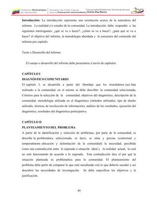 Introducción: La introducción representa una orientación acerca de la naturaleza del
informe. La realidad y/o estudio de la comunidad. La introducción debe responder a las
siguientes interrogantes: ¿qué se va a hacer?, ¿cómo se va a hacer?, ¿para qué se va a
hacer? el objetivo del informe, la metodología abordada y la estructura del contenido del
informe por capitulo.
Texto o Desarrollo del Informe
El cuerpo o desarrollo del informe debe presentarse a través de capítulos:
CAPÍTULO I
DIAGNÓSTICO COMUNITARIO
El capítulo I, se desarrolla a partir del Abordaje que los triunfadores (as) han
realizado a la comunidad, en el mismo se debe describir: la comunidad seleccionada,
Criterios para la selección de la comunidad, objetivos del diagnóstico, descripción de la
comunidad, metodología utilizada en el diagnóstico (métodos utilizados, tipo de diseño
utilizado, técnicas de recolección de información), análisis de los resultados, ejecución del
diagnóstico, resultados del diagnóstico participativo.
CAPÍTULO II
PLANTEAMIENTO DEL PROBLEMA
A partir de la identificación y selección de problemas, por parte de la comunidad, se
describe la problemática seleccionada, es decir, se sitúa y precisa (contextual y
temporalmente ubicación y delimitación de la comunidad) la necesidad, percibida
como una contradicción entre lo esperado o situación ideal y la realidad actual, la cual
no está funcionando de acuerdo a lo esperado. Esta contradicción dice el por qué la
situación planteada es problemática para la comunidad. El planteamiento del
problema debe partir de comparar lo que está sucediendo con lo que debería suceder y así
descubrir las necesidades de investigación. Se debe especificar los objetivos y la
justificación.
49
 