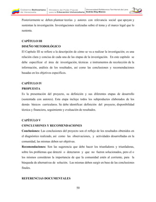 Posteriormente se deben plantear teorías y autores con relevancia social que apoyan y
sustentan la investigación. Investigaciones realizadas sobre el tema y el marco legal que lo
sustenta.
CAPÍTULO III
DISEÑO METODOLÓGICO
El Capítulo III se refiere a la descripción de cómo se va a realizar la investigación; es una
relación clara y concisa de cada una de las etapas de la investigación. En este capítulo se
debe especificar el área de investigación, técnicas e instrumentos de recolección de la
información, análisis de los resultados, así como las conclusiones y recomendaciones
basadas en los objetivos específicos.
CAPÍTULO IV
PROPUESTA
Es la presentación del proyecto, su definición y sus diferentes etapas de desarrollo
(sustentada con autores). Esta etapa incluye todos los subproductos elaborados de los
demás básicos curriculares. Se debe identificar: definición del proyecto, disponibilidad
técnica y financiera, seguimiento y evaluación de resultados.
CAPÍTULO V
CONCLUSIONES Y RECOMENDACIONES
Conclusiones: Las conclusiones del proyecto son el reflejo de los resultados obtenidos en
el diagnóstico realizado, así como las observaciones, y actividades desarrolladas en la
comunidad, las mismas deben ser objetivas.
Recomendaciones: Son las sugerencia que debe hacer los triunfadores y triunfadoras,
sobre los problemas que detectó o detectaron y que no fueron solucionados, pero el o
los mismos consideran la importancia de que la comunidad estén al corriente, para la
búsqueda de alternativas de solución. Las mismas deben surgir en base de las conclusiones
finales.
REFERENCIAS DOCUMENTALES
50
 