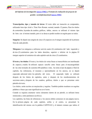 del informe de investigación (anexo F002) y Formato de evaluación de proyecto de
gestión socioinformacional (anexo F003)
Transcripción, tipo y tamaño de letras: El texto debe ser transcrito en computador,
utilizando letra tipo Arial o .Time New Roman. normal, tamaño 12 puntos, Para los títulos
de contenidos, leyendas de cuadros, gráficos, tablas, anexos se utilizará el mismo tipo
de letra con el mismo tamaño, pero si se desea se podrá resaltar en negrita para su realce.
Sangrías: Se dejará una sangría de cinco (5) espacios en el margen izquierdo de la primera
línea de cada párrafo.
Márgenes: Los márgenes a utilizarse será de cuatro (4) centímetros del lado izquierdo y
de tres (3) centímetros para los lados derechos, superior e inferior de la página. El
margen superior al comienzo de cada capítulo será de cinco (5) centímetros.
El texto y los títulos: El texto y los títulos de varias líneas se transcribirán con interlineado
de espacio y medio. Se utilizará espacio sencillo entre líneas para el mecanografiado
de las citas textuales de cuarenta (40) palabras o más, las notas al pie de página o final de
capítulo, las referencias, el resumen y opcionalmente en los anexos, no se dejará
espaciado adicional entre los párrafos del texto. El espaciado triple se utilizará
después de los títulos de capítulos, antes y después de los encabezamientos de
secciones antes y después de los cuadros, gráficos, títulos o que se presentan entre
párrafos de texto.
Los títulos, serán escritos en mayúsculas y negritas. También podrán resaltarse en negritas
palabras o frases que sean significativas en el texto.
Cuando se requiera enumerar varios elementos dentro de un párrafo, se utilizará letras
minúsculas y entre paréntesis (a) (b) (c).
Los capítulos, las listas de referencias y los anexos deben comenzar en una página nueva.
En la primera página de cada capítulo, arriba y al centro, se presentará la
identificación del mismo con la palabra CAPITULO y el número romano que indica el
52
 