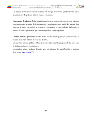 Las páginas preliminares constan de: título del trabajo, dedicatoria, agradecimiento, índice
general, índice de gráficos, tablas y cuadros y resumen.
Numeración de páginas: Todas las páginas del texto se enumerarán con cifras en arábigos,
comenzando con la página de la introducción y continuando hasta incluir los anexos. Los
números de todas las páginas se colocarán centradas en el parte inferior, incluyendo la
primera de cada capítulo y las que contienen gráficos, cuadros y tablas.
Cuadros, tablas y gráficos: Las notas de los cuadros, tablas y gráficos (identificación) se
colocan en la parte inferior de cada uno de ellos.
Los cuadros, tablas y gráficos deben ser incorporados en el lugar apropiado del texto y no
al final de capítulos o como anexos.
Los cuadros, tablas y gráficos deberán tener un número de identificación y un título
descriptivo. (Ver Anexo F).
54
 
