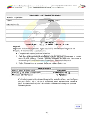 EVALUADOR (PROFESOR COLABORADOR)
Nombres y Apellidos:
Firma: Lugar y Fecha:
Observaciones:
INSTRUCTIVO
INSTRUMENTO 1 - EVALUACIÓN DE INFORME ESCRITO
Objetivo
El presente instrumento tiene como objetivo evaluar el informe de investigación del
Programa de Información y Documentación.
• Chequear cada uno de los ítems señalados
• Cada ítem se contará para la aprobación o no del informe, comenzando el conteo
desde el Ítem número 3 (Índice General); reflejando 31 ítems que conforman la
evaluación y los cuales serán tomados en cuenta para el veredicto final.
• En las Observaciones se colocará si el grupo está aprobado o no.
(*) Los informes considerados en Observación, serán devueltos a los triunfadores
para su revisión y nueva entrega en un lapso no mayor a una semana, contada a
partir del día que se le regrese con las observaciones realizadas por el profesor
asesor respectivo.
60
INFORME ESCRITO
Mas 17 Ítems Evidenciados Aprobado
Entre 13 y 16 Ítems Evidenciados En Observación (*)
Menos de 6 Evidenciados No Aprobado
F003
 