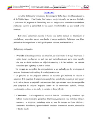 GLOSARIO
Al hablar de Proyecto Comunitario debemos partir de las bases filosóficas educativas
de la Misión Sucre. Esta Unidad Curricular es un eje integrador de las otras Unidades
Curriculares del programa de formación y a su vez integrador de triunfadoras-triunfadores,
profesores asesores y comunidad en una acción transformadora de esa unidad social
concreta.
Este marco conceptual presenta lo básico que deben manejar los triunfadores y
triunfadoras y su profesor asesor para abordar el trabajo académico. Sobre esta base deben
profundizar investigando en la bibliografía y otros recursos para la enseñanza.
Definiciones pertinentes.
1. Proyecto: es la anticipación de una situación, de un escenario o de algo futuro que se
quiere lograr, con base en por qué, para qué, haciendo qué, con qué y cómo lograrlo.
(Lo que se define mediante un objetivo concreto) y de las acciones, los recursos
necesarios para lograrlo y el plan de acción.
• Un proyecto es un modelo de emprendimiento a ser realizado con las precisiones de
recursos, de tiempo de ejecución y de resultados esperados.
• Un proyecto es una propuesta ordenada de acciones que pretenden la solución o
reducción de la magnitud de un problema que afecta a un individuo o grupo de individuos y
en la cual se plantea la magnitud, características, tipos y periodos de los recursos requeridos
para completar la solución propuesta dentro de las limitaciones técnicas, sociales,
económicas y políticas en las cuales el proyecto se desenvolverá.
2. Comunidad: Es el conglomerado social de familias , ciudadanos y ciudadanas que
habitan en una misma área geográfica determinada, comparten una historia e intereses
comunes, se conocen y relacionan entre sí, usan los mismos servicios públicos y
comparten necesidades y potencialidades similares: económicas, sociales, urbanísticas
y de otra índole.
62
 