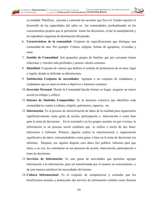 su realidad. Planificar, ejecutar y controlar las acciones que lleva el Estado requiere el
desarrollo de las capacidades del saber en las comunidades, profundizando en los
conocimientos propios que le permitirán tomar las decisiones, evitar la manipulación y
no reproducir esquemas de dominación del pasado.
6. Características de la comunidad: Conjunto de especificaciones que distingue una
comunidad de otra. Por ejemplo: Cultura, religión, formas de agruparse, viviendas y
otras
7. Sentido de Comunidad: Son pequeños grupos de familias que por cercanías tienen
relaciones y vínculos más profundos y poseen valores comunes.
8. Identidad: Conjunto de valores que definen el sentido de pertenencia de un área, lugar
o región; donde se defiende su idiosincrasia.
9. Satisfacción Conjunta de necesidades: Agrupan a un conjunto de ciudadanos y
ciudadanas que se unen en torno a objetivos e intereses comunes.
10. Inversión Personal: Donde la Comunidad decide formar su hogar, asegurar un marco
social (su trabajo y cobijo).
11. Sistema de Símbolos Compartidos: Es la memoria colectiva que identifica cada
comunidad en cuanto a cultura, religión, patrimonio, espacios, etc.
12. Información: Es el proceso de interiorización de datos de la realidad para organizarlos
significativamente como guías de acción, participación o intervención o como base
para la toma de decisiones. En la sociedad o en los grupos sociales en que vivimos, la
información es un proceso social cotidiano que se realiza a través de dos fases:
informarse e informar. Primero, alguien realiza la interiorización y organización
significativa de datos, estructurándolos como guías o base en la toma de decisiones (se
informa). Después, ese alguien dispone esos datos (los publica: informa) para que
otros, a su vez, los consideren en sus procesos de acción, intervención, participación o
toma de decisiones.
13. Servicios de Información: Es una gama de actividades que permiten agregar
información a la información, para ser transformada por el usuario en conocimiento, y
de esta manera satisfacer las necesidades del mismo.
14. Cultura Informacional: Es el conjunto de competencias y actitudes que los
beneficiarios actuales y potenciales del servicio de información exhiben como factores
64
 