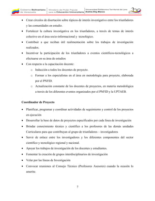 • Crear círculos de disertación sobre tópicos de interés investigativo entre los triunfadores
y las comunidades en estudio.
• Fortalecer la cultura investigativa en los triunfadores, a través de temas de interés
colectivo en el área socio-informacional y tecnológico.
• Contribuir a que reciban útil realimentación sobre los trabajos de investigación
realizados.
• Incentivar la participación de los triunfadores a eventos científicos-tecnológicos a
efectuarse en su área de estudios
• Con respecto a la capacitación docente:
o Inducción a todos los docentes de proyecto.
o Formar a los especialistas en el área en metodología para proyecto, elaborada
por el PNFID.
o Actualización constante de los docentes de proyectos, en materia metodológica
a través de los diferentes eventos organizados por el PNFID y la UPTAEB.
Coordinador de Proyecto
• Planificar, programar y coordinar actividades de seguimiento y control de los proyectos
en ejecución
• Desarrollar la base de datos de proyectos especificados por cada línea de investigación
• Brindar conocimiento técnico y científico a los profesores de las demás unidades
Curriculares para que contribuyan al grupo de triunfadores – investigadores
• Servir de enlace entre los investigadores y los diferentes componentes del sector
científico y tecnológico regional y nacional.
• Apoyar los trabajos de investigación de los docentes y estudiantes.
• Fomentar la creación de grupos interdisciplinarios de investigación
• Velar por las líneas de Investigación
• Convocar reuniones al Consejo Técnico (Profesores Asesores) cuando la ocasión lo
amerite.
7
 
