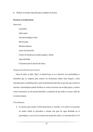 14
• Reducir el tiempo requerido para completar la técnica.
Practica en el laboratorio
Materiales
Laminillas
Lápiz graso
Asa bacteriológica (Asa)
Microscopio
Mechero Bunsen
Aceite de Inmersión
Cultivo de bacterias en medio líquido y sólido
Agua destilada
Colorantes para la tinción de Gram.
Preparación del frotis para tinción
Antes de teñir, se debe “fijar” el material que se va a observar. Los portaobjetos o
laminillas que se empleen para realizar las extensiones deben estar limpios y bien
marcados para su identificación y para la delimitación del área en que hay que colocar la
muestra, el portaobjetos puede dividirse en varias secciones con un lápiz graso y colocar
varias extensiones en una misma laminilla, a condición de que todas se vayan a teñir de
la misma manera.
Procedimiento
• La técnica para realiza el frotis bacteriano es variable, si el cultivo se encuentra
en medio sólido se procederá a colocar una gota de agua destilada en el
portaobjetos y con el asa se tomará una asada del cultivo, se mezclará bien. Si el
 