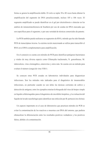 31
forma se genera la amplificación doble. El ciclo se repite 30 a 40 veces hasta obtener la
amplificación del segmento de DNA preseleccionado, incluso 105 a 106 veces. El
segmento amplificado se puede identificar en el gel por electroforesis o detectar en los
análisis de inmunotransferencia de Southern por uso de sondas de DNA marcadas que
son específicas para el segmento, o por una variedad de técnicas comerciales de patente.
La PCR también puede realizarse en segmentos de RNA, método que ha sido llamado
PCR de transcriptasa inversa. La enzima recién mencionada se utiliza para transcribir el
RNA en el DNA complementario para amplificación.
En el comercio se cuenta con métodos de PCR para identificar patógenos bacterianos
y virales de muy diversa especie como Chlamydia trachomatis, N. gonorrhoeae, M.
tuberculosis, virus citomegálico, enterovirus y otros más. Se cuenta con un método para
evaluar el número (carga) de virus VIH-1.
Se conocen otras PCR creadas en laboratorios individuales para diagnosticar
infecciones. Son los métodos más indicados para el diagnóstico de innumerables
infecciones, en particular cuando no son útiles las técnicas corrientes de cultivo y
detección de antígeno; entre los ejemplos estarían la búsqueda del virus de herpes simple
en líquido cefalorraquídeo para el diagnóstico de encefalitis herpética, y la evaluación del
líquido de lavado nasofaríngeo para identificar una infección por B. pertussis (tos ferina).
Un aspecto importante en el caso de laboratorios que practican métodos de PCR es
evitar la contaminación de los reactivos o muestras con DNA del entorno, que pudiera
obstaculizar la diferenciación entre los resultados positivos verdaderos y los positivos
falsos, debido a la contaminación.
 