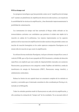 32
PCR en tiempo real
Los progresos tecnológicos que han permitido contar con la “amplificación de tiempo
real” cuentan con plataformas de amplificación directa de ácido nucleico, con mejoría de
la sensibilidad de las técnicas de amplificación, y han disminuido impresionantemente la
posibilidad de contaminación.
Los instrumentos de tiempo real han sustituido al bloque sólido utilizado en los
termocicladores corrientes con ventiladores que permiten el ciclado más rápido de la
reacción en cadena de la polimerasa. Las mejoras impresionantes en los aspectos
químicos de las reacciones de amplificación de ácidos nucleicos han permitido contar con
mezclas de reacción homogénea en las cuales aparecen compuestos fluorógenos en el
mismo tubo de reacción en que ocurre la amplificación.
Se utilizan diversas moléculas fluorógenas; incluyen colorantes inespecíficos como el
verde de SYBR, que se fija al surco pequeño de DNA bicatenario y métodos de detección
específicos con amplicón que usan sondas de oligonucleótidos marcadas con sustancias
fluorescentes, que pertenecen a tres categorías: sondas TaqMan o de hidrólisis; sondas de
transferencia de energía de fluorescencia (FRET, fluorescence energy transfer), y
señalamientos moleculares.
Rebasa los límites de este capítulo hacer un comentario completo de los métodos en
cuestión y convendría que el interesado consultara la obra coordinada por Persing et al.,
incluida en la bibliografía.
Todos los métodos permiten medir la fluorescencia en cada ciclo de amplificación, y
ello constituye la evaluación de “tiempo real” de los resultados. No es necesario abrir el
 