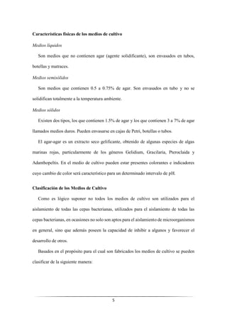 5
Características físicas de los medios de cultivo
Medios líquidos
Son medios que no contienen agar (agente solidificante), son envasados en tubos,
botellas y matraces.
Medios semisólidos
Son medios que contienen 0.5 a 0.75% de agar. Son envasados en tubo y no se
solidifican totalmente a la temperatura ambiente.
Medios sólidos
Existen dos tipos, los que contienen 1.5% de agar y los que contienen 3 a 7% de agar
llamados medios duros. Pueden envasarse en cajas de Petri, botellas o tubos.
El agar-agar es un extracto seco gelificante, obtenido de algunas especies de algas
marinas rojas, particularmente de los géneros Gelidium, Gracilaria, Pteroclaida y
Adanthopeltis. En el medio de cultivo pueden estar presentes colorantes e indicadores
cuyo cambio de color será característico para un determinado intervalo de pH.
Clasificación de los Medios de Cultivo
Como es lógico suponer no todos los medios de cultivo son utilizados para el
aislamiento de todas las cepas bacterianas, utilizados para el aislamiento de todas las
cepas bacterianas, en ocasiones no solo son aptos para el aislamiento de microorganismos
en general, sino que además poseen la capacidad de inhibir a algunos y favorecer el
desarrollo de otros.
Basados en el propósito para el cual son fabricados los medios de cultivo se pueden
clasificar de la siguiente manera:
 