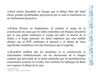 Emil Jucker descubrió en Europa que el dibujo libre del árbol
ofrece grandes posibilidades proyectivas por lo cual lo transformó en
un instrumento proyectivo.
Pichon Riviere en Sudamérica, al estudiar el juego de la
construcción de casas que los niños realizaban con bloques descubrió
que la casa podía simbolizar el cuerpo del niño, el interior de la
madre y el hogar paternal; los datos empíricos que sean podido
obtener con el HTP confirman el primero y el último de éstos
significados simbólicos con más frecuencia que el segundo.
Descubrió también que las anomalías en la construcción se
relacionaban simbólicamente con las alteraciones de la imagen
corporal que provenían de la forma particular que las perturbaciones
emocionales asumían en el niño; esto reafirmó los hallazgos de Buck
con respecto al dibujo de la casa.
Pruebas proyectivas
Compiló: Lic. María de Lourdes Pacheco
12
 