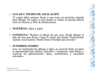 ► LUGAR Y TIEMPO DE APLICACIÓN
El sujeto debe sentarse frente a una mesa en posición cómoda
para dibujar. El cuarto o área donde se realice la prueba deberá
estar en silencio y libre de distracciones.
► MATERIAL: lápiz y papel
► CONSIGNA: “Realice el dibujo de una casa. Puede dibujar el
tipo de casa que desee y haga lo mejor que pueda. Puede borrar
cuantas veces quiera. Puede tomar el tiempo que necesite.”
► INTERROGATORIO
Una vez terminado los dibujos a lápiz, es esencial darle al sujeto
la oportunidad para definir, describir e interpretar cada dibujo y
expresar los pensamientos, ideas, sentimientos y recuerdos
asociados.
Pruebas proyectivas
Compiló: Lic. María de Lourdes Pacheco 16
 