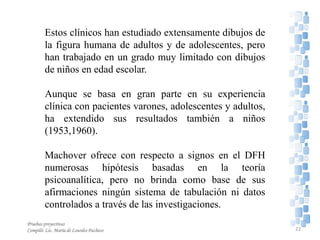 Estos clínicos han estudiado extensamente dibujos de
la figura humana de adultos y de adolescentes, pero
han trabajado en un grado muy limitado con dibujos
de niños en edad escolar.
Aunque se basa en gran parte en su experiencia
clínica con pacientes varones, adolescentes y adultos,
ha extendido sus resultados también a niños
(1953,1960).
Machover ofrece con respecto a signos en el DFH
numerosas hipótesis basadas en la teoría
psicoanalítica, pero no brinda como base de sus
afirmaciones ningún sistema de tabulación ni datos
controlados a través de las investigaciones.
22
Pruebas proyectivas
Compiló: Lic. María de Lourdes Pacheco
 