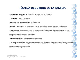 TÉCNICA DEL DIBUJO DE LA FAMILIA
- Nombre original: Test del dibujo de la familia.
- Autor: Louis Corman
-Forma de aplicación: Individual
-Edad : en niños a partir de los 5 o 6 años a adultos de toda edad.
-Objetivo: Proyección de la personalidad infantil (problemática de
adaptación al medio familiar)
-Material: Hoja blanca tamaño carta
- Interpretación: Exige experiencia y formación psicoanalítica para una
correcta interpretación.
Pruebas proyectivas
Compiló: Lic. María de Lourdes Pacheco 27
 