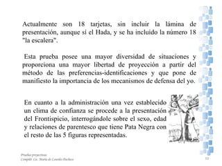 En cuanto a la administración una vez establecido
un clima de confianza se procede a la presentación
del Frontispicio, interrogándole sobre el sexo, edad
y relaciones de parentesco que tiene Pata Negra con
el resto de las 5 figuras representadas.
Actualmente son 18 tarjetas, sin incluir la lámina de
presentación, aunque sí el Hada, y se ha incluido la número 18
"la escalera".
Esta prueba posee una mayor diversidad de situaciones y
proporciona una mayor libertad de proyección a partir del
método de las preferencias-identificaciones y que pone de
manifiesto la importancia de los mecanismos de defensa del yo.
Pruebas proyectivas
Compiló: Lic. María de Lourdes Pacheco 33
 