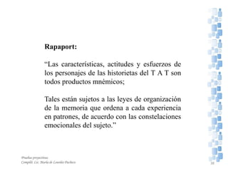 Rapaport:
“Las características, actitudes y esfuerzos de
los personajes de las historietas del T A T son
todos productos mnémicos;
Tales están sujetos a las leyes de organización
de la memoria que ordena a cada experiencia
en patrones, de acuerdo con las constelaciones
emocionales del sujeto.”
Pruebas proyectivas
Compiló: Lic. María de Lourdes Pacheco 38
 