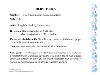 FICHA TÉCNICA
Nombre: Test de frases incompletas de uso clínico
Siglas: SSCT
Autor: Joseph M. Sacks y Sidney Levy
Dirigido a: (Forma N) Niños de 7 -14 años
(Forma A) Adultos de 15 en adelante
Forma de administración:Su aplicación puede ser individual, grupal
y en forma auto administrada.
Tiempo: Libre ejecución, variable entre 15 A 20 minutos.
Consigna: “A continuación hay 60 frases incompletas. Lea cada una
y complétela con lo primero que venga a su mente. Trabaje tan a prisa
como sea posible. En caso que no pueda completar una, encierre el
número correspondiente en un círculo y termine después”.
Pruebas proyectivas
Compiló: Lic. María de Lourdes Pacheco 52
 