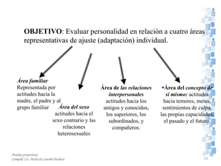 OBJETIVO: Evaluar personalidad en relación a cuatro áreas
representativas de ajuste (adaptación) individual.
Área familiar
Representada por
actitudes hacia la
madre, el padre y al
grupo familiar Área del sexo
actitudes hacia el
sexo contrario y las
relaciones
heterosexuales
Área de las relaciones
interpersonales
actitudes hacia los
amigos y conocidos,
los superiores, los
subordinados, y
compañeros.
Área del concepto de
sí mismo: actitudes
hacia temores, metas,
sentimientos de culpa,
las propias capacidades,
el pasado y el futuro.
Pruebas proyectivas
Compiló: Lic. María de Lourdes Pacheco 53
 