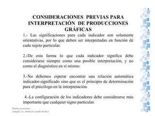 CONSIDERACIONES PREVIAS PARA
INTERPRETACIÓN DE PRODUCCIONES
GRÁFICAS
1.- Las significaciones para cada indicador son solamente
orientativas, por lo que deben ser interpretadas en función de
cada sujeto particular.
2.-De esta forma lo que cada indicador significa debe
considerarse siempre como una posible interpretación, y no
como el diagnóstico en sí mismo.
3.-No debemos esperar encontrar una relación automática
indicador-significado sino que es el principio de determinación
para el psicólogo en la interpretación.
4.-La configuración de los indicadores debe considerarse más
importante que cualquier signo particular.
6
Pruebas proyectivas
Compiló: Lic. María de Lourdes Pacheco
 