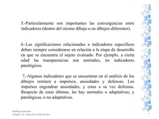 5.-Particularmente son importantes las convergencias entre
indicadores (dentro del mismo dibujo o en dibujos diferentes).
6.-Las significaciones relacionadas a indicadores específicos
deben siempre considerarse en relación a la etapa de desarrollo
en que se encuentra el sujeto evaluado. Por ejemplo, a cierta
edad las transparencias son normales, no indicadores
patológicos.
7.-Algunos indicadores que se encuentran en el análisis de los
dibujos remiten a impulsos, ansiedades y defensas. Los
impulsos engendran ansiedades, y estas a su vez defensas.
Respecto de estas últimas, las hay normales o adaptativas; y
patológicas, o no adaptativas.
7
Pruebas proyectivas
Compiló: Lic. María de Lourdes Pacheco
 