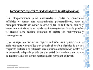 Debe haber suficiente evidencia para la interpretación
Las interpretaciones serán construidas a partir de evidencias
múltiples y contar con conocimientos psicoanalíticos, pero el
principal elemento de donde se debe partir, es la historia clínica y
hacer una análisis exhaustivo de los interrogatorios de cada prueba.
El análisis debe hacerse tomando en cuenta las recurrencias y
convergencias.
Esto no significa que no se explore a fondo las implicaciones de
cada respuesta y se analice con cautela el posible significado de una
respuesta aislada o es diferente al resto: una confabulación dentro de
un protocolo adaptado puede ser una señal de atención o un indicio
de patología que las demás respuestas no permiten entrever.
9
Pruebas proyectivas
Compiló: Lic. María de Lourdes Pacheco
 