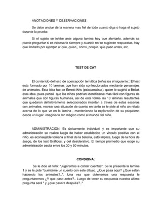 ANOTACIONES Y OBSERVACIONES
Se debe anotar de la manera mas fiel de todo cuanto diga o haga el sujeto
durante la prueba
Si el sujeto se inhibe ante alguna lamina hay que alentarlo, además se
puede preguntar si es necesario siempre y cuando no se sugieran respuestas, hay
que limitarlo por ejemplo a: que, quien,, como, porque, que paso antes, etc.

TEST DE CAT

El contenido del test de apercepción temática (niños)es el siguiente:: El test
esta formado por 10 laminas que han sido confeccionadas mediante personajes
de animales. Esta idea fue de Ernest Kris (psicoanalista), quien le sugirió a Bellak
esta idea, pues pensó que los niños podrían identificarse mas fácil con figuras de
animales que con figuras humanas, así de esta forma las 10 laminas resultantes
que quedaron definitivamente seleccionados intentan a través de estas escenas
con animales, recrear una situación de cuento en tanto se le pide al niño un relato
acerca de lo que ve en la lamina , manteniendo la exploración de su psiquismo
desde un lugar imaginario tan mágico como el mundo del niño.

ADMINISTRACION: Es únicamente individual y es importante que su
administración se realice luego de haber establecido un vinculo positivo con el
niño, es aconsejable tomarla al final de la batería, esto implica, luego de la hora de
Juego, de los test Gráficos, y del desiderativo. El tiempo promedio que exige su
administración oscila entre los 30 y 60 minutos.

CONSIGNA:
Se le dice al niño: "Jugaremos a contar cuentos", Se le presenta la lamina
1 y se le pide "cuéntame un cuento con este dibujo. ¿Que pasa aquí? ¿Que están
haciendo los animales?..". Una vez que obtenemos una respuesta le
preguntaremos ¿Y que paso antes?.. Luego de tener su respuesta nuestra ultima
pregunta será " y ¿que pasara después?.."

 