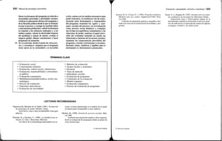 222 / Manual de psicología comunitaria
Mecer la relevancia del programa en relación a
necesidades personales y prioridades sociales;
verificar la adecuación técnica del programa y
de la filosofía política desde la que se formula;
revisar el proceso y corregir los posibles fallos
y desviaciones producidos; valorar la eficiencia
en relación a los esfuerzos realizados y a los
medios usados; valorar la efectividad respecto
del problema o asunto de interés; evaluar el
impacto global; obtener conclusiones y hacer
propuestas de actuación.
16. Se recomienda, desde el punto de vista prác-
tico y estratégico: asegurar que el programa
tiene raíces en la comunidad y es accesible
Organización Mundial de la Salud (1981). Evaluación
de programas de salud. Ginebra: Autor.
Texto breve, claro y muy recomendable como guía
práctica.
Pineault, R. y Daveluy, C. (1989). La planificación sa-
nitaria (2.a
edic). Barcelona: Massons.
Un clásico de la metodología participativa en ac-
a ella; cuenta con los medios necesarios para
poder realizarse; se establecen vías de comu-
nicación entre destinatarios y responsables
del programa; examinar los «qués» y «por-
qués» sociales del proceso; ver la evaluación
como proceso social dinámico y complejo
sin olvidar los equilibrios comunitarios y las
relaciones de poder; analizar el papel previ-
sible del evaluador teniendo en cuenta las
intenciones e intereses de los actores sociales;
examinar las consecuencias previsibles del
programa, e incluir conclusiones y recomen-
daciones claras, sintéticas y legibles para el
destinatario (o destinatarios) potenciales.
ciones sociales planificadas en el ámbito de la salud,
en buena parte extrapolable a otros ámbitos.
Medina, M. (1996). Gestión de servicios sociales. Mur-
cia: DM.
Contiene una exposición amplia y bien organiza-
da de la evaluación de programas desde un punto de
vista institucional.
TÉRMINOS CLAVE
Evaluación social
Conocimiento utilitario
Evaluación, control social y democracia
Evaluación, responsabilidad y conocimien-
to público
Evaluación comunitaria
Multidimensionalidad temática, social y me-
todológica
Proceso de evaluación
Funciones interventivas
Evaluación de necesidades
Métodos de evaluación
Grupos focales y nominales
Encuesta
Tasas de atención
Indicadores sociales
Evaluación de programas
Contenidos de la evaluación
Modelo tripartito
Evaluación comparativa
Proceso de evaluación de programas
LECTURAS RECOMENDADAS
© Ediciones Pirámide
Evaluación: necesidades, recursos y resultados I 223
Posavac, R. G. y Carey, E. J. (1992). Program evaluation.
Methods and case studies. Englewood Cliffs: Pren-
tice Hall.
Contiene un tratamiento práctico, asequible e ilus-
trado con casos de la evaluación de necesidades y pro-
gramas.
Taylor, S. J. y Bogdan, R. (1987). Introducción a los méto-
dos cualitativos de investigación. Barcelona: Paidós.
Exposición clara y relativamente amplia de la
metodología cualitativa incluyendo el proceso gené-
rico de realización y la descripción somera de algunas
estrategias verbales y de observación.
© Ediciones Pirámide
 