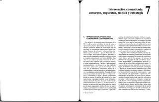 1
á
Intervención comunitaria:
concepto, supuestos, técnica y estrategia 7
1. INTRODUCCIÓN: PSICOLOGÍA
COMUNITARIA E INTERVENCIÓN
La acción es la vocación natural y primera de la
PC y a ella se suelen subordinar el resto de tareas y
operaciones propias del campo: investigación, re-
flexión, valoración, debate, etc. Esas tareas son, por
otro lado, el contrapunto imprescindible para com-
pensar el exceso de activismo —no pocas veces irre-
flexivo y poco evaluativo— que con frecuencia ame-
naza al campo. Así es que este capítulo, dedicado a la
intervención comunitaria (nuestra visión de la acción
y el cambio comunitario), es el centro del libro. Pero
sólo eso, un centro al que están conectados de distin-
tas formas otros capítulos que se ocupan de asuntos
y temas complementarios y teórica o prácticamente
interdependientes y en los que ya se han explicado
nociones y operaciones que no necesitamos repetir
aquí. Así, la intervención comunitaria precisa de la
evaluación que, como se ha dicho, es su requisito pre-
vio y acompañante imprescindible. Depende de bases
teóricas que señalan el carácter de la acción (psicoló-
gica y comunitaria), el lugar y ámbito (comunidad)
en que se realiza, el carácter del cambio y los fines
más precisos a perseguir (cambio social, empodera-
miento, desarrollo humano, etc.) y la producción de
conocimiento desde la praxis. Y, en fin, de cara a la
práctica la intervención viene influida a nivel macro
por el marco organizativo, político y ético en que se
realiza y, a nivel micro, se «traduce» en un papel social
a asumir por los actores que la «ejecutan» y que com-
pendian en la práctica sus dictados «teóricos» concre-
tándose según la situación y objetivos en una serie de
estrategias como la prevención, la consulta o la ayuda
mutua. De forma que las bases para definir la inter-
vención comunitaria han sido ya establecidas en varios
momentos de los capítulos anteriores y bastará recor-
darlas y «encajarlas» con lo que aquí se exponga para,
espero, obtener un cuadro coherente del concepto de
acción y cambio comunitario aquí adoptado.
Segundo, como sucedía con la evaluación, hay dis-
tintas formas de concebir y practicar la acción comu-
nitaria según la naturaleza del proceso de cambio asu-
mido, el peso que en él se asigne a la técnica y la
planificación y el papel de cada actor básico: comu-
nidad, profesionales y representantes políticos. El
examen de las definiciones incluidas en el cuadro 7.1
muestra claramente esa variedad, no exenta, sin em-
bargo, de elementos comunes. La opción aquí elegida
y descrita es la intervención comunitaria que, como
es natural, presenta sus propias ventajas y dificultades.
La introducción del concepto de «intervención» —que
será explicado con algún detalle— supone una «for-
malización» del proceso de acción social. Permite,
también, elaborar una teoría de la acción sostenida en
tres patas —valores, técnica y estrategia— en que tan-
to la técnica como el psicólogo tienen un papel rele-
vante. Como acción técnica organizada en buena par-
te «desde afuera» plantea, por otro lado, dudas sobre
el carácter genuinamente comunitario de la acción
interventiva. Eso exige, por un lado, examinar la po-
sible contradicción entre los dos conceptos —«inter-
© Ediciones Pirámide
 