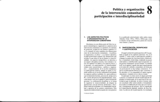 Política y organización
de la intervención comunitaria:
participación e interdisciplinariedad
8
1. LOS ASPECTOS POLÍTICOS
Y ORGANIZATIVOS DE LA
INTERVENCIÓN COMUNITARIA
Abordamos en esta última parte del libro los as-
pectos metodológicos, organizativos y prácticos de la
intervención comunitaria. Los primeros, los métodos
de actuación, ocupan los tres últimos capítulos (11
a 13), tratando los otros capítulos tres dimensiones
clave de la intervención comunitaria —la política,
la organizativa y la ética— y su síntesis operativa,
el papel profesional (capítulo 10); dimensiones que
recogen lo que ahora se da en llamar la «transver-
salidad»: los aspectos inespecíficos, no adscritos a
un campo o disciplina concreta, sino comunes a va-
rios. El capítulo 9 se dedica a los aspectos éticos, y
el presente, a la participación y la interdisciplina-
riedad como características —política y organiza-
tiva—, respectivamente, de la acción comunitaria.
La participación expresa, aunque no agota, la ver-
tiente política de la acción comunitaria articulando
los aspectos políticos globales (la «gran política»)
con la dimensión humana, psicosocial, propia de la
PC, a través del proceso de empoderamiento, clave,
como hemos visto en el capítulo 4, para el desarrollo
personal. La colaboración disciplinar es la forma
de organizar la «transversalidad», de integrar las
aportaciones con que diversas profesiones y disci-
plinas tratan de responder a la complejidad concep-
tual y operativa de los asuntos comunitarios. Esta
exposición elabora desde un punto de vista práctico
lo ya publicado anteriormente sobre ambos temas
(Sánchez Vidal, 1991a, 1993b y 2002a) que, como
es natural, recoge información y puntos de vista de
otras fuentes y autores.
2. PARTICIPACIÓN: SIGNIFICADO
Y JUSTIFICACIÓN
El papel central de la participación en PC ha que-
dado ya fijado en los capítulos anteriores. Así, en el
capítulo 7, vimos cómo la participación ayudaba a
conjugar los puntos de vista interventivo, desde arri-
ba, y comunitario, desde abajo, tendiendo un puente
entre ambos y contribuyendo a que la expresión «in-
tervención comunitaria» tuviera sentido. Y al definir
la PC en el capítulo 2 quedó claro que la participación
es el centro del «método» comunitario, de forma que
sin participación no hay trabajo comunitario. Y es
que es la participación efectiva lo que «convierte» a
las personas (y a la comunidad) en sujetos agentes
«hacedores» conjuntos de su vida en común.
Si participar es tomar parte en alguna actividad
o proceso, el significado real de la participación de-
penderá, en buena parte, de la importancia de la ac-
tividad en que se participe: no tiene el mismo valor
ser consultado sobre ciertos detalles o formalidades
de un plan ya establecido por otros que ser el inicia-
dor y protagonista del proceso. Pero el significado
de la participación depende, también, de otros fac-
tores. La eficacia de la participación, los resultados
© Ediciones Pirámide
 