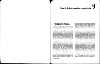 Ética de la intervención comunitaria
1. RELEGACIÓN DE LA ÉTICA,
ANOMIAY REACCIÓN SOCIAL
Aunque los valores fueron reconocidos como
pilar central de la PC por Rappaport, que subtituló
su libro (1977) «Valores, investigación y acción»,
el campo en su conjunto ha ignorado o desdeñado
sus connotaciones éticas, que sólo recientemente
han comenzado a recibir la consideración explícita
que por su importancia merecen. La tendencia es,
con algún matiz importante, similar en la psicología
general, que ha confinado la valoración ética a dos
estrechos reductos: el pragmatismo de la ética pro-
fesional y la retórica grandilocuente o del ocasional
pronunciamiento político. Aunque no carentes de
interés, lo cierto es que tanto la regla deontológica
como el gran discurso ético-político resultan harto
limitados para guiar la ciencia y la acción social,
llevando a despachar los problemas éticos con re-
ferencias individuales poco ajustadas a la comple-
jidad de los temas sociales o con generalidades re-
tóricas más útiles para situar ideológicamente a
quien las emite que para guiar la práctica. Y es que,
en general, tanto la práctica como la ciencia psico-
lógica suelen mostrar ante los valores y la ética una
actitud de desconfianza y prevención.
Aunque la ciencia, más ligada al estudio, ha tra-
tado de esquivar la ética adoptando una postura de
neutralidad valorativa y distanciamiento objetivo, los
aspectos valorativos irrumpen descaradamente en
distintos momentos del proceso investigador y a la
hora de usar socialmente los «productos» científicos
(evaluación, técnicas grupales, mediación en con-
flictos, gestión psicosocial de organizaciones, etc.).
El discurso académico refleja con frecuencia una
ambivalencia a implicarse en la acción social (que
se percibe como conveniente pero, a la vez, arries-
gada) que se racionaliza subrayando las dificultades
de implicarse en la acción y el daño que esa impli-
cación puede acarrear a la ciencia «pura». En el caso
de lapráctica psicológica, aunque su mayor cercanía
a la acción y la toma de decisiones la confronta más
directamente con las valoraciones y opciones éticas,
no es difícil detectar en el discurso «aplicado» una
resistencia a juzgar éticamente las acciones realiza-
das y a considerar otras alternativas más deseables
que acaba suponiendo una legitimación a posteriori
de la acción en vez de un análisis crítico de ella. Se
observa así una curiosa simetría de posturas en el
tema ético: las áreas prácticas insisten en la acción
rehuyendo el distanciamiento y la crítica analítica;
las áreas académicas resaltan el análisis distanciado
rehuyendo la acción. En algo acaban coincidiendo,
sin embargo, ambas áreas: en esquivar eljuicio ético
sistemático de su trabajo teórico y práctico y en evi-
tar la evaluación moral tanto de lo que hacen como
de lo que, por omisión, dejan de hacer, algo espe-
cialmente cierto en el área social (incluyendo ahí,
desde luego, a la comunitaria).
La PC, por su parte, ha abusado del doble rase-
ro a la hora de juzgar: se critican con crudeza los
supuestos científicos y valorativos de otras áreas y
© Ediciones Pirámide
 
