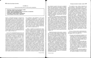 86 / Manual de psicología comunitaria
CUADRO 2.8
Tareas psicosociales básicas en intervención comunitaria
• Desarrollar y fomentar de recursos humanos y sociales
• Crear climas sociales y tramas relaciónales
• Corregir y encauzar positivamente procesos de socialización y resocialización
• Diseñar y regular instrumentalmente valores
• Crear papeles y modelos sociales de comportamiento
• Diseñar programas institucionales y organizativos
blemas o el desarrollo personal. La creación de un
clima social positivo y favorable al cambio es un
punto de partida esencial en la mayoría de procesos
de desarrollo y transformación. Se trata de desarro-
llar una ilusión por lo que se quiere conseguir, o una
comunidad de acción en torno a los objetivos y tareas
marcados, una conciencia y sentimiento de que el
cambio es posible y se puede lograr uniéndose co-
lectivamente en un proceso social organizado para
desarrollar la comunidad o el conjunto de participan-
tes. O de establecer un clima afectivo positivo en
instituciones que trabajan con niños o adolescentes
(aunque sabemos que es casi imposible hacer de «pa-
dre» o «madre» de todos), etc.
Corrección y encauzamiento de los procesos de
socialización y resocialización. Dado que gran par-
te de los problemas psicosociales del industrialismo
están ligados a la entrada a, o salida de, ciertos
sistemas sociales o a la transición entre ellos —tran-
sición escuela-trabajo, jubilación, acceso a la vi-
vienda o a la pareja y los hijos, etc.— y a las am-
bigüedades y dificultades que los acompañan, la
reforma o reversión de los procesos de socialización
en una dirección positiva que minimice el «maltra-
to institucional» y los riesgos de problemática, fa-
voreciendo el desarrollo de sus miembros, es una
tarea de especial relevancia visible en instituciones
reformadoras, de acogida, comunidades terapéuticas
u otras como la propia familia. Dos grupos sociales
merecen en esta perspectiva especial atención: los
adolescentes que pasan del mundo escolar al del
trabajo (o que han abandonado la escuela y pueden
tener, además, problemas familiares) y los mayores
que, al jubilarse, sufren pérdidas de valor social
—al dejar de ser «productores»—, que se suman a
otras pérdidas psicológicas y físicas relevantes. Las
nuevas condiciones de producción («desregula-
ción», trabajo temporal, etc.) están multiplicando
en los países desarrollados las situaciones de tran-
sición, vacío social y marginación en grandes gru-
pos crecientes de personas: parados, prejubilados,
«nuevos» pobres, mujeres y hombres recién sepa-
rados, familias monoparentales, etc.
Diseño y modulación instrumental de valores.
Dado que los valores sociales median entre la cultura
social y la conducta personal, su modificación ha de
ser parte —condición previa o resultado— de cual-
quier intento de cambio social profundo, que nunca
puede entenderse simplemente como cambio conduc-
tual o de habilidades, pues habilidades y conducta
se «insertan» en la vida personal a través de pautas
profundas como los valores, afectos y significados
adquiridos en la socialización temprana. En ese senti-
do es instrumental el cambio de valores: lo persegui-
mos para modificar comportamientos perniciosos o
fomentar otros deseables desde la mediación citada.
Se pueden de esta forma «crear» o «modular» valores
según los objetivos sociales o comunitarios. Así, si
se desea paliar los efectos dañinos que la falta de
trabajo acarrea en los jubilados que «pierden» gran
parte de su valía social, asociada en las sociedades
industriales al trabajo, habrá que relativizar el valor
del trabajo o bien proponer tareas (como ayudar a
la educación de los niños) que sustituyan al trabajo
como fuentes de valor social. En cambio, en un país
en desarrollo, será preciso fomentar el valor trabajo
© Ediciones Pirámide
Psicología comunitaria: concepto y carácter I 87
para trasladar a la gente la valía que la sociedad le
asigna como medio para crear riqueza (y, también,
para el desarrollo personal). El fomento del valor
salud es una tarea inicial necesaria en los programas
preventivos en un intento de que, desde el punto de
vista comunitario, la gente se responsabilice de su
propia salud y conciba la vida como un desarrollo
«saludable» y positivo, no como una sucesión de
riesgos de enfermedad «administrados» por profe-
sionales de la salud.
Creación y uso de modelos de comportamiento
necesarios para grupos en situación de desorienta-
ción y «anomia» (carencia de creencias y valores
claros) vital: adolescentes, ciertos sectores margi-
nados, padres en relación con el desarrollo de los
hijos, mayores en una sociedad «joven», etc. Puede
ser, por ejemplo, muy útil utilizar deportistas o ído-
los juveniles como modelo positivo en programas
dirigidos a los adolescentes o, a otro nivel, implicar
como modelos de rol a personas que, habiendo rea-
lizado provechosamente el cambio que se persigue
(desintoxicación de drogas, abandono de la prosti-
tución u otras formas de vida, etc.), tienen una au-
toridad «experiencial» de que el profesional carece
(capítulo 13).
Diseño de programas institucionales y organiza-
tivos. Si, como se tiende a pensar, las distintas formas
de intervención social se limitan en el fondo a pa-
liar —en los países industrializados, al menos— las
carencias de la familia y las consecuencias de su
destrucción, no basta con crear un clima positivo y
modelos de comportamiento adulto favorables: de-
bemos diseñar programas globales que, cubriendo el
conjunto de funciones y actividades que la familia
realizaba, logren el desarrollo personal. El diseño
—y realización— de programas psicosociales que
sustituyan lo que la familia hace «naturalmente» es,
pues, una de las tareas centrales del quehacer comu-
nitario: ya veremos en el capítulo 13 que la familia
es, precisamente, el modelo «natural» de los grupos
de ayuda mutua. Ejemplos de programas institu-
cionales son, además de esos grupos, la comunidad
terapéutica para drogadictos, los centros para niños
abandonados, los correccionales o las comunidades
de desarrollo personal.
Ya se puede ver que, salvado el desarrollo de
recursos humanos —tema central de la PC—, estas
tareas psicosociales están dirigidas a problemas li-
gados a la desintegración social y a la destrucción
de la comunidad, asuntos en todo caso típicos de
las sociedades industriales (el norte) pero no ne-
cesariamente del sur preindustrial. Tienden, por
otro lado, a definir tareas globales a realizar en
principio desde arriba —como la socialización o
regulación de valores—, importantes para el cam-
bio social pero difíciles de compatibilizar con el
espíritu comunitario de trabajar «desde abajo». Es
deseable tratar de que la actuación del psicólogo
comunitario esté también orientada a que la gente
las «hagan suyas», aunque no resultará sencillo por
el carácter global y más fácilmente dirigible desde
arriba mencionado, por darse a veces en períodos
de desarrollo formativos en que las personas tienen
una capacidad limitada de pensar y decidir por sí
mismas y porque la gente puede muy bien carecer
de conciencia subjetiva de la necesidad y direc-
ción del cambio deseable, condiciones todas ellas
que dificultan, aunque no imposibilitan, el cambio
desde la base.
Procesos y factores básicos anteriormente des-
critos en la intervención comunitaria y su vertiente
psicológica, la PC, son (cuadro 2.9):
• El papel social, globalmente ampliado en la
comunidad y personas destinatarias de la ac-
ción, reducido en el interventor y modificado
en ambos, hacia un mayor protagonismo de
la primera y una menor directividad y una ma-
yor difusión en el segundo.
• La solidaridad social como tema amplio liga-
do a la pérdida de comunidad y otros fenóme-
nos sociohistóricos complejos que ejhmarcan
la tarea comunitaria y las relaciones entre per-
sonas y «climas» sociales, como fenómenos
más microsociales ligados a la evolución de
la cohesión social global pero también a la
práctica comunitaria.
• La calidad de la vida, noción más aséptica y
menos direccional que la de desarrollo huma-
no, común en el análisis y la acción sociopo-
© Ediciones Pirámide
 