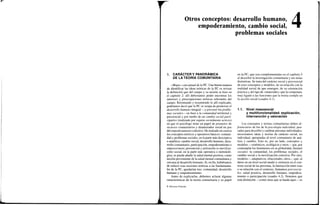 j
Otros conceptos: desarrollo humano,
empoderamiento, cambio social,
problemas sociales
4
1. CARÁCTER Y PANORÁMICA
DE LA TEORÍA COMUNITARIA
«Mapa» conceptual de la PC. Una buena manera
de identificar las ideas teóricas de la PC es revisar
la definición que del campo y su misión se hizo en
el capítulo 2: allí deberíamos poder encontrar los
intereses y preocupaciones teóricas relevantes del
campo. Retomando y resumiendo lo allí explicado,
podríamos decir que la PC se ocupa de promover el
desarrollo humano integral —y prevenir los proble-
mas sociales— en base a la comunidad territorial y
psicosocial y por medio de un cambio social parti-
cipativo (realizado por sujetos socialmente activos)
en que el psicólogo tiene un papel de promotor de
recursos comunitarios y dinamizador social en pos
del empoderamiento colectivo. He realzado en cursiva
los conceptos teóricos y operativos básicos: comuni-
dad y problemas sociales, en la parte más descriptiva
o analítica; cambio social, desarrollo humano, desa-
rrollo comunitario, participación, empoderamiento o
empowerment, prevención y activación (o moviliza-
ción) social, en la parte más operativa o metodoló-
gica; se puede añadir la salud mental positiva, como
noción proveniente de la salud mental comunitaria y
cercana al desarrollo humano. Si, en fin, hubiéramos
de reducir esas nociones teóricas a las fundamenta-
les de la PC, quedarían tres: comunidad, desarrollo
humano y empoderamiento.
Antes de explicarlas, debemos aclarar algunas
características de la teoría comunitaria y su papel
en la PC, que son complementadas en el capítulo 5
al describir la investigación comunitaria y sus notas
distintivas. Se trata del carácter social y psicosocial
de esos conceptos y modelos, de su relación con la
realidad social de que emergen, de su orientación
práctica y del tipo de «materiales» que la componen,
muy ligado a las funciones que la teoría cumple en
la acción social (cuadro 4.1).
1.1. Nivel mesosocial
y multifuncionalidad: explicación,
intervención y valoración
Los conceptos y teorías comunitarias deben di-
ferenciarse de los de la psicología individual, pen-
sados para describir y cambiar personas individuales:
necesitamos ideas y teorías de carácter social, no
individual, apropiadas al nivel comunitario de aná-
lisis y cambio. Esto es, por un lado, conceptos y
modelos —sistémicos, ecológicos y otros— que, por
contemplar los fenómenos en su globalidad, llamaré
sociales: la comunidad, los problemas sociales, el
cambio social o la movilización colectiva. F*or otro,
modelos —adaptativos, relaciónales, otros— que, al
darse en un nivel social medio y centrarse en el con-
texto social de las personas, la interacción entre esas
o su relación con el contexto, llamamos psicosocia-
les: salud positiva, desarrollo humano, empodera-
miento o participación (cuadro 4.2). Notemos que
esta distinción —como otras que se harán aquí— es
© Ediciones Pirámide
 