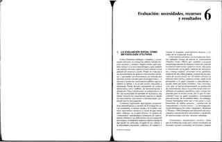 1
Evaluación:
1. LA EVALUACIÓN SOCIAL COMO
METODOLOGÍA UTILITARIA
Como fenómeno ambiguo, complejo y social-
mente relevante, la evaluación admite variadas lec-
turas técnicas y sociales. Implica medir, pero tam-
bién valorar; es un acto metodológico, pero también
una interacción entre sujetos en un contexto social
preñado de intereses y poder. Puede ser reducida a
un procedimiento de generar conocimiento utilita-
rio —que puede, en consecuencia, ser utilizado por
diversos actores sociales para sus propios fines— o
elevada a fuente de conocimiento público que po-
sibilita el debate y la acción social consciente e
informada. Puede devenir instrumento de control
democrático pero, también, de burocratización y
alienación. Para el profesional, la evaluación es, en
fin, una oportunidad de aprender de la práctica, una
fuente esencial de conocimiento práctico a añadir
al conocimiento, más teórico o desinteresado, pro-
ducido por la investigación.
Comienzo explorando aquí algunas caracterís-
ticas metodológicas y sociales de la evaluación so-
cial situándola, al mismo tiempo, en el doble con-
texto interventivo (técnico) y social de que forma
parte. Subrayo, en la parte técnica, su carácter de
«contenedor» metodológico productor de conoci-
miento utilitario, sus diferencias con la evaluación
psicológica, la dualidad subjetiva-objetiva desde la
que puede ser enfocada, el papel de los valores y
su pluralidad conceptual y práctica. El cuadro 6.1
les, recursos
y resultados
resume el concepto, características técnicas y so-
ciales de la evaluación social.
Conocimiento utilitario, no investigación. Exis-
ten múltiples formas de utilizar el conocimiento
(Sánchez Vidal, 2002a) que vendrían a encarnar
metodológicamente los distintos modos de concebir
la relación entre teoría y práctica social: educación
e «ilustración» de la gente, difusión de innovacio-
nes, consejo experto, activismo social partidista,
elaboración del saber popular, generación de prin-
cipios de acción social, etc. En último término, la
relación entre teoría y práctica oscila, según el fin
perseguido y el papel asignado a conocimiento y
acción, entre dos polos extremos. Uno, investiga-
ción, que, al buscar primariamente la producción
de conocimiento, deja a la acción social como po-
sibilidad secundaria o periférica; otro, evaluación,
pensado para la acción social, por lo que el cono-
cimiento tiene un papel secundario, instrumental
para tal acción. En la realidad caben, sin embargo,
formas intermedias entre uno y otro polos y com-
binaciones de ambos procesos —producción de
conocimiento y acción social—. La investigación-
acción lewiniana o los ciclos «integrales» (Rothman
y Thomas, 1994) formados por desarrollo de cono-
cimiento, utilización del conocimiento y desarrollo
de intervenciones son dos variantes señaladas.
«Contenedor» metodológico ateórico. Dado
que la evaluación surge para valorar resultados de
acciones sociales realizadas en distintos campos
© Ediciones Pirámide
 