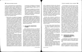 194 / Manual de psicología comunitaria
no, que, en representación de la sociedad, paga, y
con frecuencia utiliza, los datos obtenidos. De ahí
se derivaría la triple valencia o significado de la
evaluación social que, ampliando lo expuesto por
Chelimsky (1978) y en coincidencia con algunos de
los «usos» ya asignados a la evaluación, se puede
concretar en: responsabilidad social, eficacia de los
programas y generación de conocimiento práctico.
El cuadro 6.3 sintetiza la estructura social de la
evaluación a través de los actores, sus papeles y
las dimensiones que desde cada punto de vista se
derivan y que examinamos ahora.
• Para el político, la evaluación de programas
fundamenta la demanda de responsabilidad
social por el uso de los medios públicos para
mejorar la vida de la gente, lo que se traduce
en la exigencia de que los programas sean efi-
caces con el menor gasto posible. De otra for-
ma, la evaluación de programas es el elemen-
to esencial de legitimación social de la acción
social y de las teorías y métodos que la sus-
tentan. Las acciones sociales ya no se justifi-
can, como antaño, simplemente en base a la
ideología política o los valores éticos y socia-
les que las fundamentan; hay que demostrar
que, además, son eficaces. Los profesionales
deben estar, pues, siempre preparados para
demostrar la eficacia real de las acciones (co-
munitarias o de otro tipo) propugnadas, más
allá de las exposiciones teóricas y posiciones
ideológicas de partida.
• Para el público, los programas deben tener
efectos beneficiosos al menor coste posible y,
debería añadirse, generar datos y elementos
que aumenten el conocimiento, la reflexión y
discusión pública sobre las cuestiones sociales
básicas. Es decir, a diferencia de otros tipos
de información, la evaluación social debe ser
también considerada como un proceso de ge-
neración de conocimiento público que posibi-
lita el debate social en la medida en que co-
munidad o sociedad adquieren una información
sobre sus capacidades y problemas que les
habilita para: entablar un debate y participar
informadamente en la vida social, avanzar en
las soluciones a los problemas o la realización
de las aspiraciones compartidas y controlar
los programas dirigidos a lograr lo uno o lo
otro.
• Para el experto o el profesional, la evaluación
es una forma insustituible de generar conoci-
miento y aprender de la práctica social; no
sólo se trata de establecer si los programas
«funcionan» (son eficaces y efectivos), sino
de saber por qué funcionan y, en consecuencia,
cómo pueden ser mejorados.
La presencia de esos tres actores básicos —co-
munidad, expertos y políticos— puede también lle-
varnos a plantear preguntas de mayor calado ético
y político como: ¿a quién pertenece la información
obtenida, quién la genera, quién la trata o quien la
paga? ¿Cómo actuar en caso de conflicto de valores
o intereses entre los actores? Aplazamos la consi-
deración de las respuestas al capítulo 9, en que se
tratan las cuestiones éticas.
3. EVALUACIÓN COMUNITARIA
Y PODER
Como evaluación social que es, la evaluación
comunitaria participa de las características descri-
tas. Su especificidad deriva del papel desempeñado
por el soporte territorial como referente organi-
zativo de sus sistemas y dimensiones presentes,
según se vio en el capítulo 3. En coherencia con
lo escrito, concibo aquí la evaluación comunitaria
como un instrumento para intervenir (parte inte-
gral, por tanto, de la intervención y diferenciado
del diagnóstico psicológico) y como un proceso
interactivo y social complejo (multidimensional)
impregnado de valores e intereses. A continuación
se desarrollan algunas implicaciones metodológi-
cas y prácticas de los rasgos ya descritos para la
evaluación social, se describen después algunos
métodos típicos de evaluación de necesidades y
programas y se aborda, al final, la evaluación de
programas. Antes de entrar en esos temas, debemos
especificar en el terreno comunitario la dimensión
política ya apuntada en la evaluación social en ge-
© Ediciones Pirámide
Evaluación: necesidades, recursos y resultados I 195
neral. La amplitud de la literatura sobre evaluación
desborda (sobre todo en inglés) lo imaginable, así
es que me limito a indicar algunas obras en caste-
llano que, entre otras, estimo recomendables para
profundizar en el tema: Organización Mundial de
la Salud, 1981; Fernández Ballesteros, 1995; Pi-
neault y Daveluy, 1989; Rossi y Freeman, 1989;
Stufflebeam y Shinkfield, 1993; Medina, 1996.
Y en inglés: McKillip, 1987; Posavac y Carey,
1992; Patton, 1990. Varios manuales de psicolo-
gía comunitaria incluyen también capítulos sobre
evaluación o metodología relacionada.
El poder como constituyente y trasfondo de la
evaluación. Como los valores, el poder es un cons-
tituyente nuclear tanto de la evaluación social, cu-
yos distintos aspectos y momentos impregna, como
del trasfondo social en que se desenvuelve, con fre-
cuencia descrito como un escenario de juegos de,
y lucha por el, poder entre diversos actores y grupos
sociales. En efecto:
• Los temas sociales a evaluar tienen dimensio-
nes políticas importantes, estando muchas
veces ligados a conflictos entre facciones so-
ciales.
• La información —el fruto de la evaluación—
es poder en la medida en que fundamenta las
decisiones públicas y los debates sociales tan-
to «directos» (entre colectivos sociales) como
indirectos, los mediados por los poderosos
medios de comunicación.
• La evaluación acaba siendo, en consecuencia,
un «arma» decisiva en la lucha entre distintos
grupos y facciones sociales para conseguir re-
cursos escasos precisos para satisfacer necesi-
dades o alcanzar objetivos y aspiraciones.
• Los actores sociales «tiñen» con sus intereses
(mezcla de valores y poder) el contenido de
la información aportada.
• El interventor social maneja en mayor o menor
medida poder (recursos sociales escasos: ayu-
da profesional, dinero, prestigio, trabajo, etc.)
a distribuir entre distintos grupos sociales po-
tenciales, sobre todo al elegir el destinatario
social de su actuación.
En consecuencia, en la escena social, la evalua-
ción de necesidades o programas adquiere irreme-
diablemente tintes políticos, tanto más cuanto más
carga política o social tenga la cuestión evaluada,
cuantos más recursos y poder haya en juego para
abordarla y cuanto más diversos sean los puntos de
vista de los actores involucrados o los desequilibrios
sociales entre ellos. Pero si hay un cierto acuerdo
sobre la existencia de una dimensión política en la
evaluación social, el manejo de esa dimensión es,
en cambio, polémico, registrando posturas diver-
gentes, asociadas al reconocimiento explícito —o
no— de esa dimensión política y al papel que res-
pecto a ella debe adoptar el interventor profesional.
Mientras unos, más reticentes a reconocer la im-
pregnación política del rol comunitario, proponen
que el interventor permanezca como un actor neu-
tral, independiente de las pugnas por el poder, otros,
asumiendo plenamente la naturaleza política de la
acción comunitaria, piensan que el compromiso so-
cial y el activismo partidista son las opciones co-
rrectas para el psicólogo comunitario. Así, para
Riger (1989), «los psicólogos se convierten, tanto
si quieren como si no, en jugadores de un juego
político cuando intervienen en escenarios comuni-
tarios» (p. 380), y para Cook y Shadish (1986) «la
evaluación no es, en muchos aspectos, más que otro
acto político que se da en una contienda en que el
poder, la ideología y los intereses son determinan-
tes más poderosos de la toma de decisiones que la
evaluación de los programas» (p. 200).
3.1. Implicaciones prácticas:
participación, democracia
y empoderamiento
La exploración y reconocimiento explípito de la
dimensión política obliga a extraer ciertas conclu-
siones a tener en cuenta en la evaluación comuni-
taria.
Evaluación como participación. En la medida
en que permite a los colectivos comunitarios definir
cuáles son los problemas u objetivos comunes re-
levantes y significativos, la evaluación constituye
© Ediciones Pirámide
 