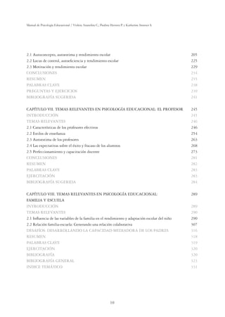 10
Manual de Psicología Educacional / Violeta Arancibia C., Paulina Herrera P. y Katherine Strasser S.
2.1 Autoconcepto, autoestima y rendimiento escolar 205
2.2 Locus de control, autoeﬁciencia y rendimiento escolar 225
2.3 Motivación y rendimiento escolar 229
CONCLUSIONES 234
RESUMEN 235
PALABRAS CLAVE 238
PREGUNTAS Y EJERCICIOS 239
BIBLIOGRAFÍA SUGERIDA 241
CAPÍTULO VII. TEMAS RELEVANTES EN PSICOLOGÍA EDUCACIONAL: EL PROFESOR 245
INTRODUCCIÓN 245
TEMAS RELEVANTES 246
2.1 Características de los profesores efectivos 246
2.2 Estilos de enseñanza 254
2.3 Autoestima de los profesores 263
2.4 Las expectativas sobre el éxito y fracaso de los alumnos 268
2.5 Perfeccionamiento y capacitación docente 273
CONCLUSIONES 281
RESUMEN 282
PALABRAS CLAVE 283
EJERCITACIÓN 283
BIBLIOGRAFÍA SUGERIDA 284
CAPÍTULO VIII. TEMAS RELEVANTES EN PSICOLOGÍA EDUCACIONAL: 289
FAMILIA Y ESCUELA
INTRODUCCIÓN 289
TEMAS RELEVANTES 290
2.1 Inﬂuencia de las variables de la familia en el rendimiento y adaptación escolar del niño 290
2.2 Relación familia-escuela: Generando una relación colaborativa 307
DESAFÍOS: DESARROLLANDO LA CAPACIDAD MEDIADORA DE LOS PADRES 316
RESUMEN 318
PALABRAS CLAVE 319
EJERCITACIÓN 320
BIBLIOGRAFÍA 320
BIBLIOGRAFÍA GENERAL 323
INDICE TEMÁTICO 331
 