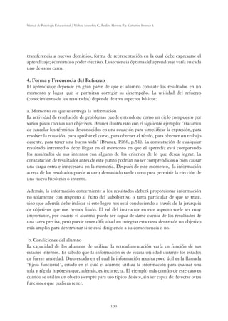 100
Manual de Psicología Educacional / Violeta Arancibia C., Paulina Herrera P. y Katherine Strasser S.
transferencia a nuevos dominios, forma de representación en la cual debe expresarse el
aprendizaje; economía o poder efectivo. La secuencia óptima del aprendizaje varía en cada
uno de estos casos.
4. Forma y Frecuencia del Refuerzo
El aprendizaje depende en gran parte de que el alumno constate los resultados en un
momento y lugar que le permitan corregir su desempeño. La utilidad del refuerzo
(conocimiento de los resultados) depende de tres aspectos básicos:
a. Momento en que se entrega la información
La actividad de resolución de problemas puede entenderse como un ciclo compuesto por
varios pasos con sus sub objetivos. Bruner ilustra esto con el siguiente ejemplo: “tratamos
de cancelar los términos desconocidos en una ecuación para simpliﬁcar la expresión, para
resolver la ecuación, para aprobar el curso, para obtener el título, para obtener un trabajo
decente, para tener una buena vida” (Bruner, 1966, p.51). La constatación de cualquier
resultado intermedio debe llegar en el momento en que el aprendiz está comparando
los resultados de sus intentos con alguno de los criterios de lo que desea lograr. La
constatación de resultados antes de este punto podrían no ser comprendidos o bien causar
una carga extra e innecesaria en la memoria. Después de este momento, la información
acerca de los resultados puede ocurrir demasiado tarde como para permitir la elección de
una nueva hipótesis o intento.
Además, la información concerniente a los resultados deberá proporcionar información
no solamente con respecto al éxito del subobjetivo o tarea particular de que se trate,
sino que además debe indicar si este logro nos está conduciendo a través de la jerarquía
de objetivos que nos hemos ﬁjado. El rol del instructor en este aspecto suele ser muy
importante, por cuanto el alumno puede ser capaz de darse cuenta de los resultados de
una tarea precisa, pero puede tener diﬁcultad en integrar esta tarea dentro de un objetivo
más amplio para determinar si se está dirigiendo a su consecuencia o no.
b. Condiciones del alumno
La capacidad de los alumnos de utilizar la retroalimentación varía en función de sus
estados internos. Es sabido que la información es de escasa utilidad durante los estados
de fuerte ansiedad. Otro estado en el cual la información resulta poco útil es la llamada
“ﬁjeza funcional”, estado en el cual el alumno utiliza la información para evaluar una
sola y rígida hipótesis que, además, es incorrecta. El ejemplo más común de este caso es
cuando se utiliza un objeto siempre para uso típico de éste, sin ser capaz de detectar otras
funciones que pudiera tener.
 