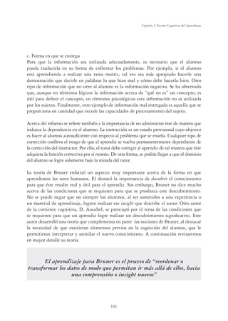 101
Capítulo 3, Teorías Cognitivas del Aprendizaje
c. Forma en que se entrega
Para que la información sea utilizada adecuadamente, es necesario que el alumno
pueda traducirla en su forma de enfrentar los problemas. Por ejemplo, si el alumno
está aprendiendo a realizar una tarea motriz, tal vez sea más apropiado hacerle una
demostración que decirle en palabras lo que hizo mal y cómo debe hacerlo bien. Otro
tipo de información que no sirve al alumno es la información negativa. Se ha observado
que, aunque en términos lógicos la información acerca de “qué no es” un concepto, es
útil para deﬁnir el concepto, en términos psicológicos esta información no es utilizada
por los sujetos. Finalmente, otro ejemplo de información mal entregada es aquella que se
proporciona en cantidad que excede las capacidades de procesamiento del sujeto.
Acerca del refuerzo se reﬁere también a la importancia de no administrar éste de manera que
induzca la dependencia en el alumno. La instrucción es un estado provisional cuyo objetivo
es hacer al alumno autosuﬁciente con respecto al problema que se enseña. Cualquier tipo de
corrección conlleva el riesgo de que el aprendiz se vuelva permanentemente dependiente de
la corrección del instructor. Por ello, el tutor debe corregir al aprendiz de tal manera que éste
adquiera la función correctiva por sí mismo. De otra forma, se podría llegar a que el dominio
del alumno se logre solamente bajo la mirada del tutor.
La teoría de Bruner enfatizó un aspecto muy importante acerca de la forma en que
aprendemos los seres humanos. El destacó la importancia de descubrir el conocimiento
para que éste resulte real y útil para el aprendiz. Sin embargo, Bruner no dice mucho
acerca de las condiciones que se requieren para que se produzca este descubrimiento.
No se puede negar que no siempre los alumnos, al ser sometidos a una experiencia o
un material de aprendizaje, logren realizar ese insight que describe el autor. Otro autor
de la corriente cognitiva, D. Ausubel, se preocupó por el tema de las condiciones que
se requieren para que un aprendiz logre realizar un descubrimiento signiﬁcativo. Este
autor desarrolló una teoría que complementa en parte las nociones de Bruner, al destacar
la necesidad de que existieran elementos previos en la cognición del alumno, que le
permitieran interpretar y asimilar el nuevo conocimiento. A continuación revisaremos
en mayor detalle su teoría.
El aprendizaje para Bruner es el proceso de “reordenar o
transformar los datos de modo que permitan ir más allá de ellos, hacia
una comprensión o insight nuevos”
 