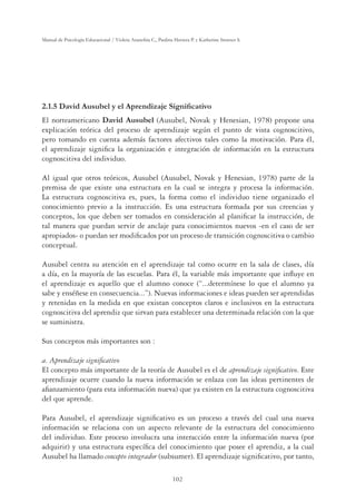 102
Manual de Psicología Educacional / Violeta Arancibia C., Paulina Herrera P. y Katherine Strasser S.
'DYLG$XVXEHOHO$SUHQGL]DMH6LJQLÀFDWLYR
El norteamericano David Ausubel (Ausubel, Novak y Henesian, 1978) propone una
explicación teórica del proceso de aprendizaje según el punto de vista cognoscitivo,
pero tomando en cuenta además factores afectivos tales como la motivación. Para él,
el aprendizaje signiﬁca la organización e integración de información en la estructura
cognoscitiva del individuo.
Al igual que otros teóricos, Ausubel (Ausubel, Novak y Henesian, 1978) parte de la
premisa de que existe una estructura en la cual se integra y procesa la información.
La estructura cognoscitiva es, pues, la forma como el individuo tiene organizado el
conocimiento previo a la instrucción. Es una estructura formada por sus creencias y
conceptos, los que deben ser tomados en consideración al planiﬁcar la instrucción, de
tal manera que puedan servir de anclaje para conocimientos nuevos -en el caso de ser
apropiados- o puedan ser modiﬁcados por un proceso de transición cognoscitiva o cambio
conceptual.
Ausubel centra su atención en el aprendizaje tal como ocurre en la sala de clases, día
a día, en la mayoría de las escuelas. Para él, la variable más importante que inﬂuye en
el aprendizaje es aquello que el alumno conoce (“...determínese lo que el alumno ya
sabe y enséñese en consecuencia...”). Nuevas informaciones e ideas pueden ser aprendidas
y retenidas en la medida en que existan conceptos claros e inclusivos en la estructura
cognoscitiva del aprendiz que sirvan para establecer una determinada relación con la que
se suministra.
Sus conceptos más importantes son :
a. Aprendizaje signiﬁcativo
El concepto más importante de la teoría de Ausubel es el de aprendizaje signiﬁcativo. Este
aprendizaje ocurre cuando la nueva información se enlaza con las ideas pertinentes de
aﬁanzamiento (para esta información nueva) que ya existen en la estructura cognoscitiva
del que aprende.
Para Ausubel, el aprendizaje signiﬁcativo es un proceso a través del cual una nueva
información se relaciona con un aspecto relevante de la estructura del conocimiento
del individuo. Este proceso involucra una interacción entre la información nueva (por
adquirir) y una estructura especíﬁca del conocimiento que posee el aprendiz, a la cual
Ausubel ha llamado concepto integrador (subsumer). El aprendizaje signiﬁcativo, por tanto,
 