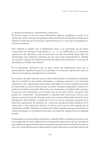 105
Capítulo 3, Teorías Cognitivas del Aprendizaje
d. Aprendizaje subordinado, supraordinado y combinatorio
El proceso según el cual una nueva información adquiere signiﬁcado a través de la
interacción con los conceptos integradores reﬂeja una relación de subordinación del nuevo
material en relación con la estructura cognoscitiva previa. A este tipo de aprendizaje se
le llama subordinado.
Pero también es posible que la información nueva a ser aprendida, sea de mayor
exclusividad con conceptos integradores a1, a2, a3, ya establecidos en la estructura
cognoscitiva del individuo, y que al interactuar con ellos los asimila. Estas ideas son
identiﬁcadas como instancias especíﬁcas de una nueva idea supraordinada A, deﬁnida
por un nuevo conjunto de atributos esenciales que abarca ideas especíﬁcas. A este tipo de
aprendizaje se le llama supraordinado.
En el aprendizaje combinatorio, por su parte, existe una información nueva que es
potencialmente signiﬁcativa para ser incorporada a la estructura cognoscitiva como un
todo y no con aspectos especíﬁcos de esa estructura.
En resumen, Ausubel mantiene que las nuevas ideas pueden ser totalmente aprendidas
sólo en la medida en que puedan relacionarse a conceptos existentes en la estructura
cognoscitiva, los cuales proporcionan enlaces adecuados. Si el nuevo material no puede
ser relacionado con dicha estructura por no existir conceptos integradores, entonces no
puede ser retenido ni aprendido. Para evitar esta circunstancia, el profesor debe organizar
la secuencia del conocimiento de tal manera que de no existir dichos conceptos, ellos
puedan ser “construidos”. Conjuntamente, el aprendiz debe tomar parte activa en este
proceso y tratar de buscar las ideas que existen en su mente donde pueda incluir la nueva
información. Pero también se puede dar el caso de que los conceptos existentes en la
estructura cognoscitiva del aprendiz sea, o bien una concepción errada -producto de la
instrucción- o una concepción intuitiva no cónsona con lo que ha sido aceptado por la
comunidad cientíﬁca. Entonces la instrucción se debe organizar para que se produzca el
cambio conceptual, en el primero de los casos, o la transición cognoscitiva en el segundo
de ellos.
Contrastando con el aprendizaje signiﬁcativo, Ausubel deﬁne el aprendizaje mecánico como
la incorporación de nueva información en la estructura cognoscitiva del que aprende sin
que establezca ninguna relación con los conceptos (o proposiciones) ya existentes en ella, en
cuyo caso, dicha información es almacenada de manera arbitraria sin que haya interacción
 