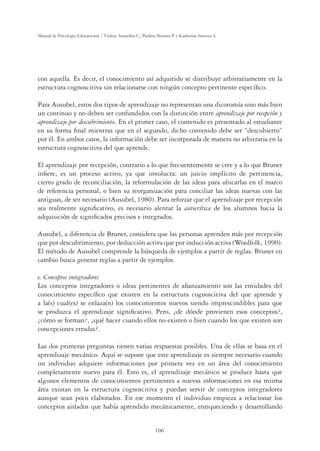 106
Manual de Psicología Educacional / Violeta Arancibia C., Paulina Herrera P. y Katherine Strasser S.
con aquella. Es decir, el conocimiento así adquirido se distribuye arbitrariamente en la
estructura cognoscitiva sin relacionarse con ningún concepto pertinente especíﬁco.
Para Ausubel, estos dos tipos de aprendizaje no representan una dicotomía sino más bien
un continuo y no deben ser confundidos con la distinción entre aprendizaje por recepción y
aprendizaje por descubrimiento. En el primer caso, el contenido es presentado al estudiante
en su forma ﬁnal mientras que en el segundo, dicho contenido debe ser “descubierto”
por él. En ambos casos, la información debe ser incorporada de manera no arbitraria en la
estructura cognoscitiva del que aprende.
El aprendizaje por recepción, contrario a lo que frecuentemente se cree y a lo que Bruner
inﬁere, es un proceso activo, ya que involucra: un juicio implícito de pertinencia,
cierto grado de reconciliación, la reformulación de las ideas para ubicarlas en el marco
de referencia personal, o bien su reorganización para conciliar las ideas nuevas con las
antiguas, de ser necesario (Ausubel, 1980). Para reforzar que el aprendizaje por recepción
sea realmente signiﬁcativo, es necesario alentar la autocrítica de los alumnos hacia la
adquisición de signiﬁcados precisos e integrados.
Ausubel, a diferencia de Bruner, considera que las personas aprenden más por recepción
que por descubrimiento, por deducción activa que por inducción activa (Woolfolk, 1990).
El método de Ausubel comprende la búsqueda de ejemplos a partir de reglas. Bruner en
cambio busca generar reglas a partir de ejemplos.
e. Conceptos integradores
Los conceptos integradores o ideas pertinentes de aﬁanzamiento son las entidades del
conocimiento especíﬁco que existen en la estructura cognoscitiva del que aprende y
a la(s) cual(es) se enlaza(n) los conocimientos nuevos siendo imprescindibles para que
se produzca el aprendizaje signiﬁcativo. Pero, ¿de dónde provienen esos conceptos?,
¿cómo se forman?, ¿qué hacer cuando ellos no existen o bien cuando los que existen son
concepciones erradas?.
Las dos primeras preguntas tienen varias respuestas posibles. Una de ellas se basa en el
aprendizaje mecánico. Aquí se supone que este aprendizaje es siempre necesario cuando
un individuo adquiere informaciones por primera vez en un área del conocimiento
completamente nuevo para él. Esto es, el aprendizaje mecánico se produce hasta que
algunos elementos de conocimientos pertinentes a nuevas informaciones en esa misma
área existan en la estructura cognoscitiva y puedan servir de conceptos integradores
aunque sean poco elaborados. En ese momento el individuo empieza a relacionar los
conceptos aislados que había aprendido mecánicamente, enriqueciendo y desarrollando
 